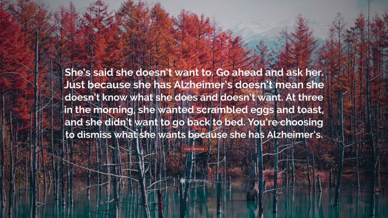 Lisa Genova Quote: “She’s said she doesn’t want to. Go ahead and ask her. Just because she has Alzheimer’s doesn’t mean she doesn’t know what she does and doesn’t want. At three in the morning, she wanted scrambled eggs and toast, and she didn’t want to go back to bed. You’re choosing to dismiss what she wants because she has Alzheimer’s.”