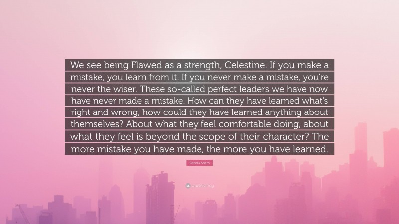 Cecelia Ahern Quote: “We see being Flawed as a strength, Celestine. If you make a mistake, you learn from it. If you never make a mistake, you’re never the wiser. These so-called perfect leaders we have now have never made a mistake. How can they have learned what’s right and wrong, how could they have learned anything about themselves? About what they feel comfortable doing, about what they feel is beyond the scope of their character? The more mistake you have made, the more you have learned.”