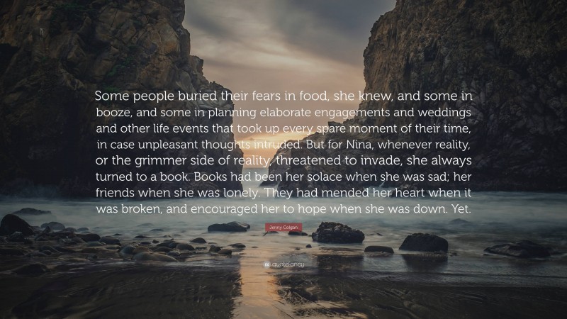 Jenny Colgan Quote: “Some people buried their fears in food, she knew, and some in booze, and some in planning elaborate engagements and weddings and other life events that took up every spare moment of their time, in case unpleasant thoughts intruded. But for Nina, whenever reality, or the grimmer side of reality, threatened to invade, she always turned to a book. Books had been her solace when she was sad; her friends when she was lonely. They had mended her heart when it was broken, and encouraged her to hope when she was down. Yet.”