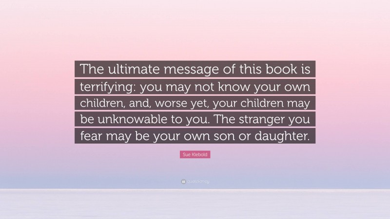 Sue Klebold Quote: “The ultimate message of this book is terrifying: you may not know your own children, and, worse yet, your children may be unknowable to you. The stranger you fear may be your own son or daughter.”
