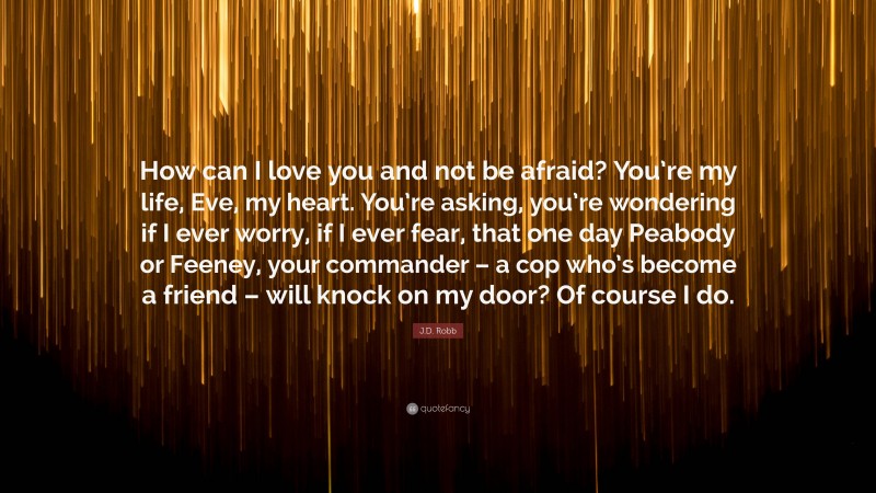 J.D. Robb Quote: “How can I love you and not be afraid? You’re my life, Eve, my heart. You’re asking, you’re wondering if I ever worry, if I ever fear, that one day Peabody or Feeney, your commander – a cop who’s become a friend – will knock on my door? Of course I do.”