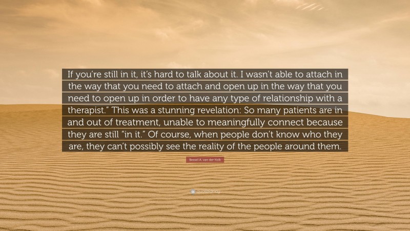 Bessel A. van der Kolk Quote: “If you’re still in it, it’s hard to talk about it. I wasn’t able to attach in the way that you need to attach and open up in the way that you need to open up in order to have any type of relationship with a therapist.” This was a stunning revelation: So many patients are in and out of treatment, unable to meaningfully connect because they are still “in it.” Of course, when people don’t know who they are, they can’t possibly see the reality of the people around them.”