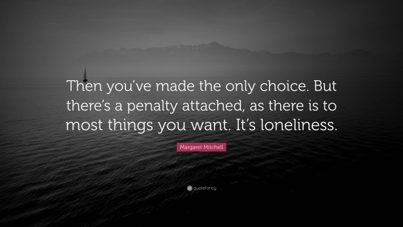 Margaret Mitchell Quote: “Then you’ve made the only choice. But there’s a penalty attached, as there is to most things you want. It’s loneliness.”