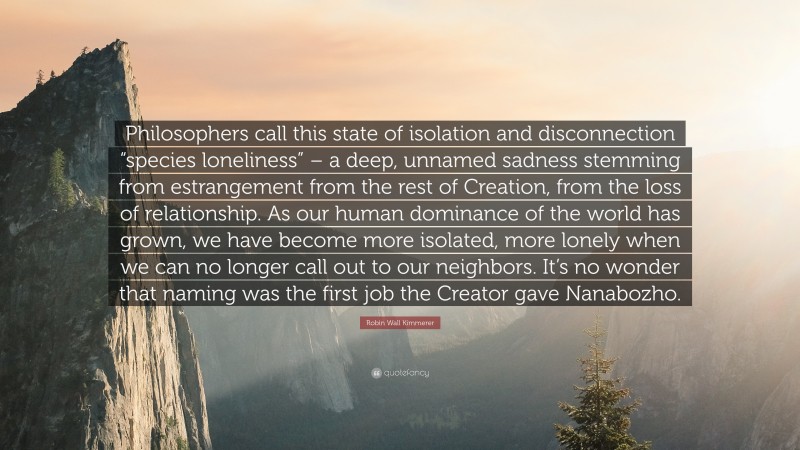 Robin Wall Kimmerer Quote: “Philosophers call this state of isolation and disconnection “species loneliness” – a deep, unnamed sadness stemming from estrangement from the rest of Creation, from the loss of relationship. As our human dominance of the world has grown, we have become more isolated, more lonely when we can no longer call out to our neighbors. It’s no wonder that naming was the first job the Creator gave Nanabozho.”