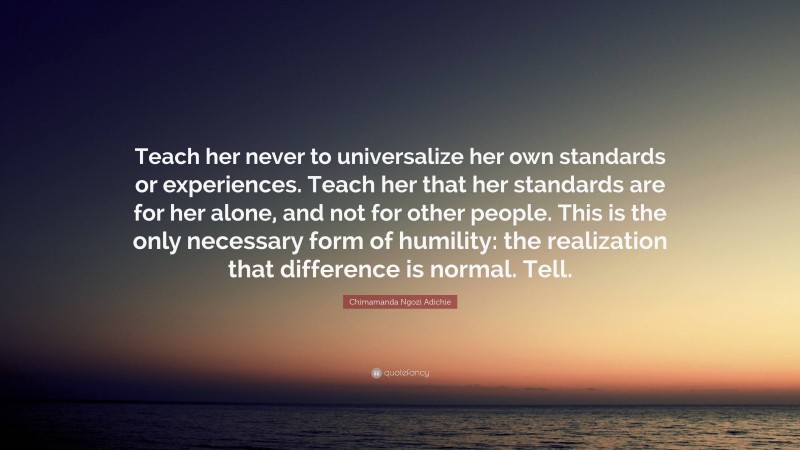 Chimamanda Ngozi Adichie Quote: “Teach her never to universalize her own standards or experiences. Teach her that her standards are for her alone, and not for other people. This is the only necessary form of humility: the realization that difference is normal. Tell.”