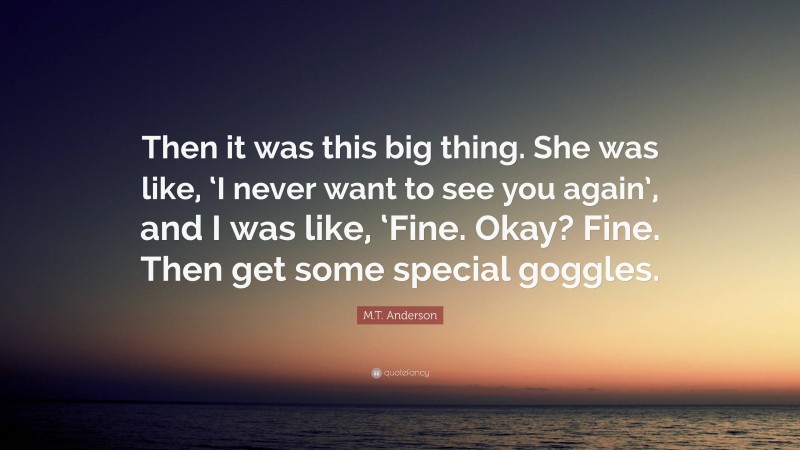 M.T. Anderson Quote: “Then it was this big thing. She was like, ‘I never want to see you again’, and I was like, ‘Fine. Okay? Fine. Then get some special goggles.”