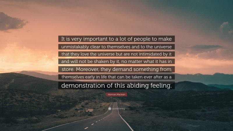 Norman Maclean Quote: “It is very important to a lot of people to make unmistakably clear to themselves and to the universe that they love the universe but are not intimidated by it and will not be shaken by it, no matter what it has in store. Moreover, they demand something from themselves early in life that can be taken ever after as a demonstration of this abiding feeling.”