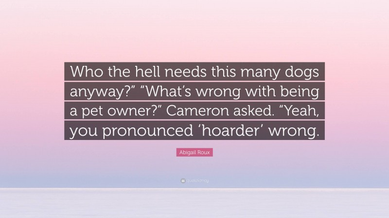 Abigail Roux Quote: “Who the hell needs this many dogs anyway?” “What’s wrong with being a pet owner?” Cameron asked. “Yeah, you pronounced ‘hoarder’ wrong.”