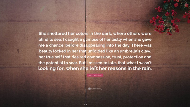 Anthony Liccione Quote: “She sheltered her colors in the dark, where others were blind to see; I caught a glimpse of her lastly when she gave me a chance, before disappearing into the day. There was beauty locked in her that unfolded like an umbrella’s claw, her true self that desired compassion, trust, protection and the potential to soar. But I missed to late, that what I wasn’t looking for, when she left her reasons in the rain.”