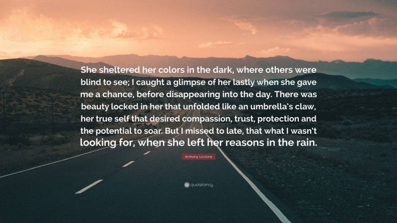 Anthony Liccione Quote: “She sheltered her colors in the dark, where others were blind to see; I caught a glimpse of her lastly when she gave me a chance, before disappearing into the day. There was beauty locked in her that unfolded like an umbrella’s claw, her true self that desired compassion, trust, protection and the potential to soar. But I missed to late, that what I wasn’t looking for, when she left her reasons in the rain.”