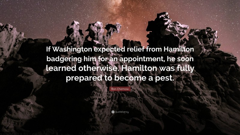 Ron Chernow Quote: “If Washington expected relief from Hamilton badgering him for an appointment, he soon learned otherwise. Hamilton was fully prepared to become a pest.”