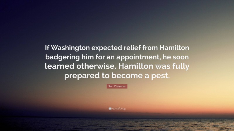 Ron Chernow Quote: “If Washington expected relief from Hamilton badgering him for an appointment, he soon learned otherwise. Hamilton was fully prepared to become a pest.”