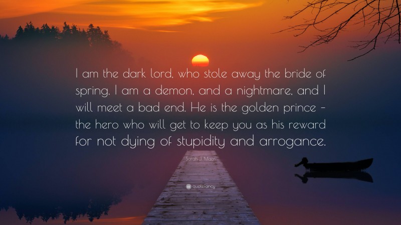 Sarah J. Maas Quote: “I am the dark lord, who stole away the bride of spring. I am a demon, and a nightmare, and I will meet a bad end. He is the golden prince – the hero who will get to keep you as his reward for not dying of stupidity and arrogance.”