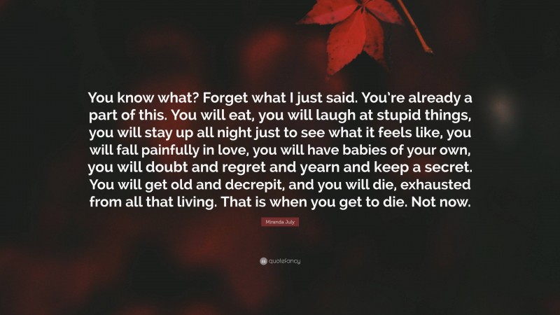 Miranda July Quote: “You know what? Forget what I just said. You’re already a part of this. You will eat, you will laugh at stupid things, you will stay up all night just to see what it feels like, you will fall painfully in love, you will have babies of your own, you will doubt and regret and yearn and keep a secret. You will get old and decrepit, and you will die, exhausted from all that living. That is when you get to die. Not now.”