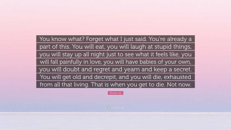 Miranda July Quote: “You know what? Forget what I just said. You’re already a part of this. You will eat, you will laugh at stupid things, you will stay up all night just to see what it feels like, you will fall painfully in love, you will have babies of your own, you will doubt and regret and yearn and keep a secret. You will get old and decrepit, and you will die, exhausted from all that living. That is when you get to die. Not now.”