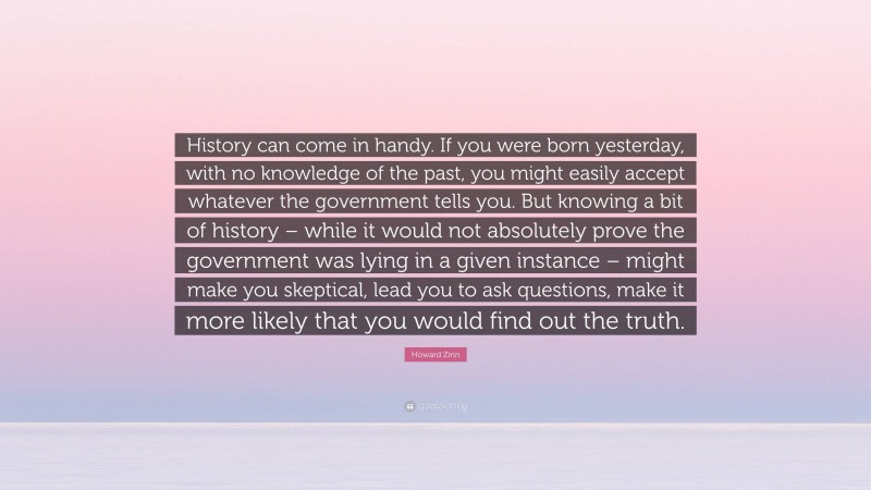 Howard Zinn Quote: “History can come in handy. If you were born yesterday, with no knowledge of the past, you might easily accept whatever the government tells you. But knowing a bit of history – while it would not absolutely prove the government was lying in a given instance – might make you skeptical, lead you to ask questions, make it more likely that you would find out the truth.”