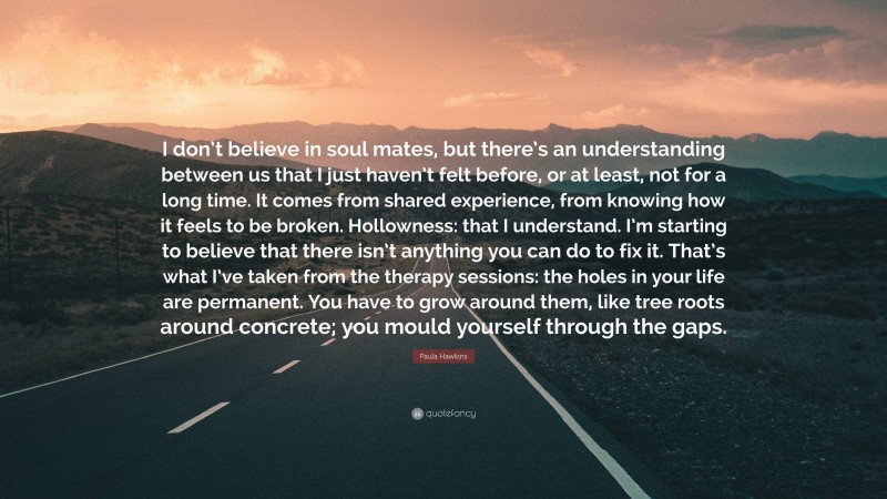 Paula Hawkins Quote: “I don’t believe in soul mates, but there’s an understanding between us that I just haven’t felt before, or at least, not for a long time. It comes from shared experience, from knowing how it feels to be broken. Hollowness: that I understand. I’m starting to believe that there isn’t anything you can do to fix it. That’s what I’ve taken from the therapy sessions: the holes in your life are permanent. You have to grow around them, like tree roots around concrete; you mould yourself through the gaps.”