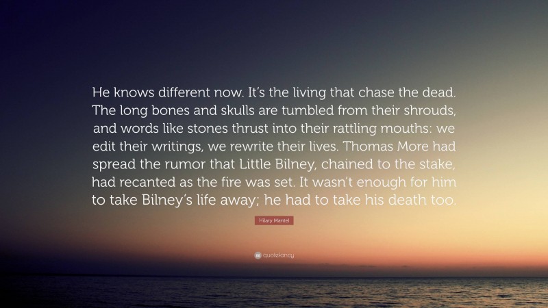 Hilary Mantel Quote: “He knows different now. It’s the living that chase the dead. The long bones and skulls are tumbled from their shrouds, and words like stones thrust into their rattling mouths: we edit their writings, we rewrite their lives. Thomas More had spread the rumor that Little Bilney, chained to the stake, had recanted as the fire was set. It wasn’t enough for him to take Bilney’s life away; he had to take his death too.”