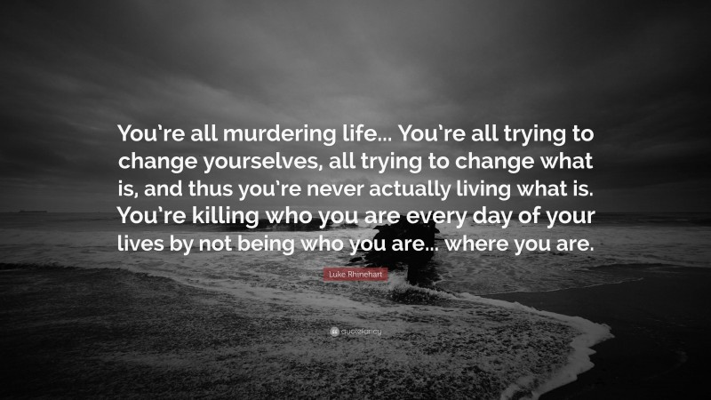 Luke Rhinehart Quote: “You’re all murdering life... You’re all trying to change yourselves, all trying to change what is, and thus you’re never actually living what is. You’re killing who you are every day of your lives by not being who you are... where you are.”