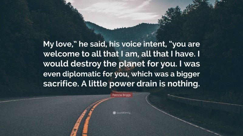 Patricia Briggs Quote: “My love,” he said, his voice intent, “you are welcome to all that I am, all that I have. I would destroy the planet for you. I was even diplomatic for you, which was a bigger sacrifice. A little power drain is nothing.”