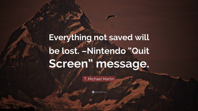 T. Michael Martin Quote: “Everything not saved will be lost. –Nintendo “Quit Screen” message.”
