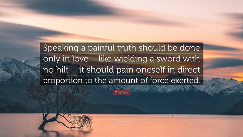 Criss Jami Quote: “Speaking a painful truth should be done only in love – like wielding a sword with no hilt – it should pain oneself in direct proportion to the amount of force exerted.”