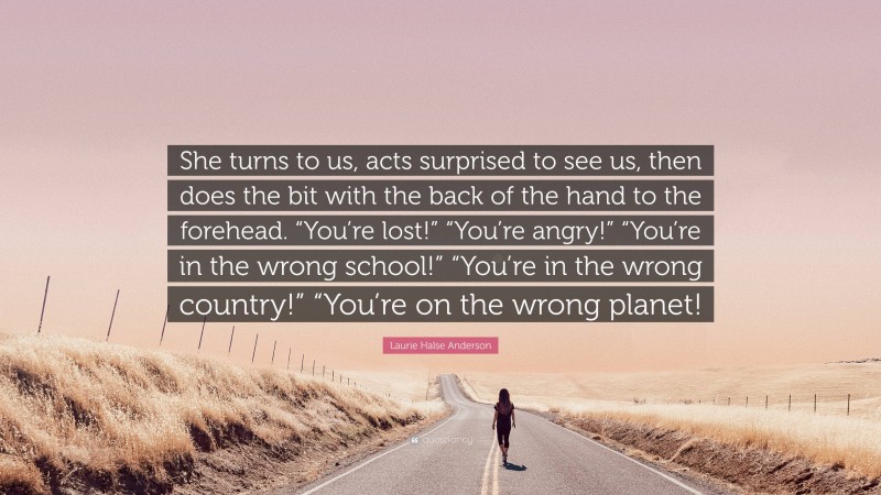 Laurie Halse Anderson Quote: “She turns to us, acts surprised to see us, then does the bit with the back of the hand to the forehead. “You’re lost!” “You’re angry!” “You’re in the wrong school!” “You’re in the wrong country!” “You’re on the wrong planet!”