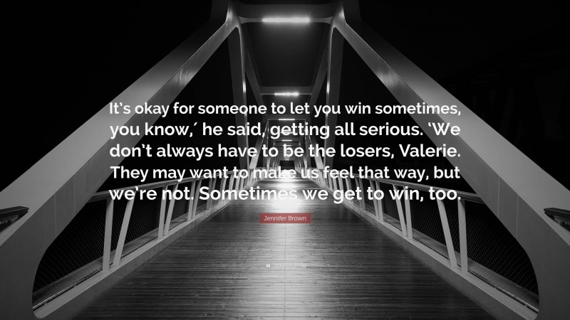 Jennifer Brown Quote: “It’s okay for someone to let you win sometimes, you know,′ he said, getting all serious. ‘We don’t always have to be the losers, Valerie. They may want to make us feel that way, but we’re not. Sometimes we get to win, too.”