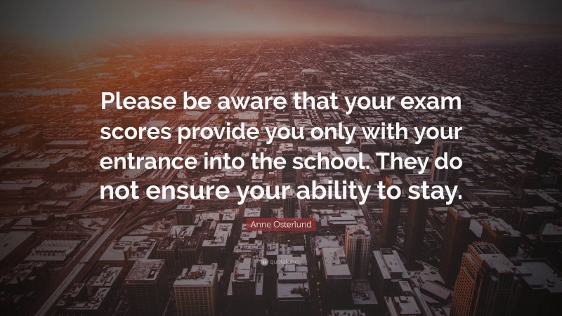 Anne Osterlund Quote: “Please be aware that your exam scores provide you only with your entrance into the school. They do not ensure your ability to stay.”