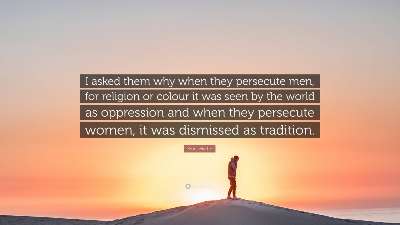 Emer Martin Quote: “I asked them why when they persecute men, for religion or colour it was seen by the world as oppression and when they persecute women, it was dismissed as tradition.”