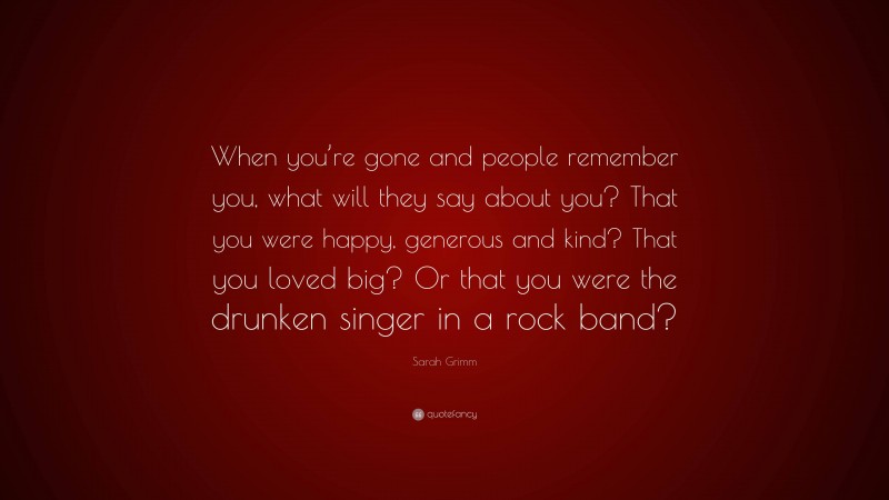Sarah Grimm Quote: “When you’re gone and people remember you, what will they say about you? That you were happy, generous and kind? That you loved big? Or that you were the drunken singer in a rock band?”