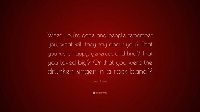 Sarah Grimm Quote: “When you’re gone and people remember you, what will they say about you? That you were happy, generous and kind? That you loved big? Or that you were the drunken singer in a rock band?”
