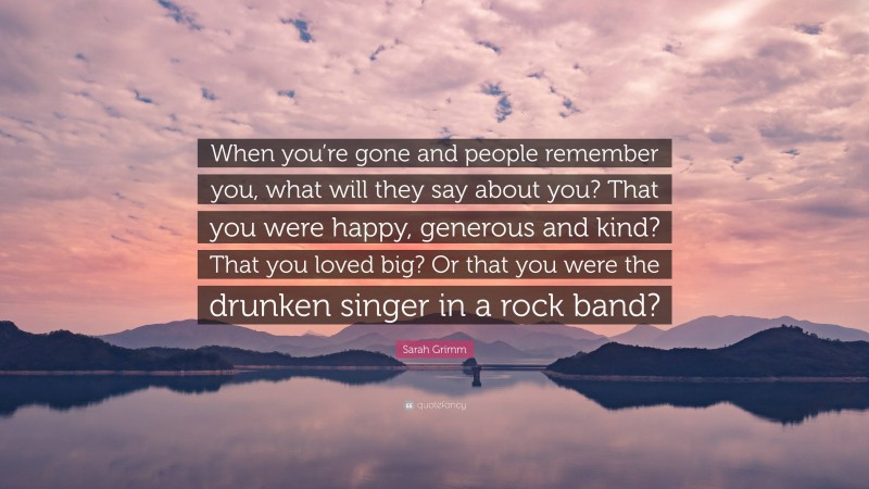 Sarah Grimm Quote: “When you’re gone and people remember you, what will they say about you? That you were happy, generous and kind? That you loved big? Or that you were the drunken singer in a rock band?”