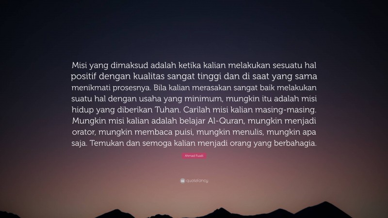 Ahmad Fuadi Quote: “Misi yang dimaksud adalah ketika kalian melakukan sesuatu hal positif dengan kualitas sangat tinggi dan di saat yang sama menikmati prosesnya. Bila kalian merasakan sangat baik melakukan suatu hal dengan usaha yang minimum, mungkin itu adalah misi hidup yang diberikan Tuhan. Carilah misi kalian masing-masing. Mungkin misi kalian adalah belajar Al-Quran, mungkin menjadi orator, mungkin membaca puisi, mungkin menulis, mungkin apa saja. Temukan dan semoga kalian menjadi orang yang berbahagia.”