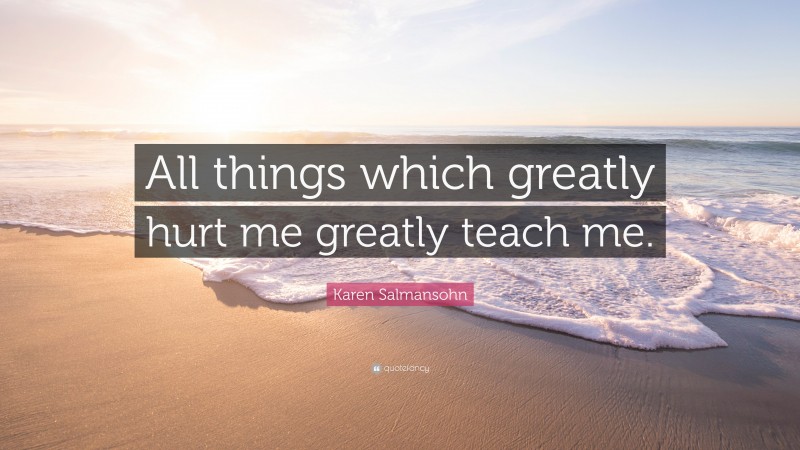 Karen Salmansohn Quote: “All things which greatly hurt me greatly teach me.”
