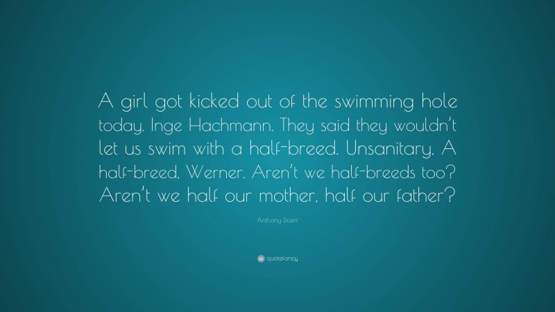 Anthony Doerr Quote: “A girl got kicked out of the swimming hole today. Inge Hachmann. They said they wouldn’t let us swim with a half-breed. Unsanitary. A half-breed, Werner. Aren’t we half-breeds too? Aren’t we half our mother, half our father?”