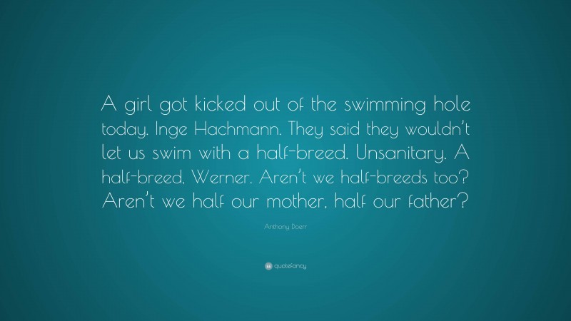 Anthony Doerr Quote: “A girl got kicked out of the swimming hole today. Inge Hachmann. They said they wouldn’t let us swim with a half-breed. Unsanitary. A half-breed, Werner. Aren’t we half-breeds too? Aren’t we half our mother, half our father?”