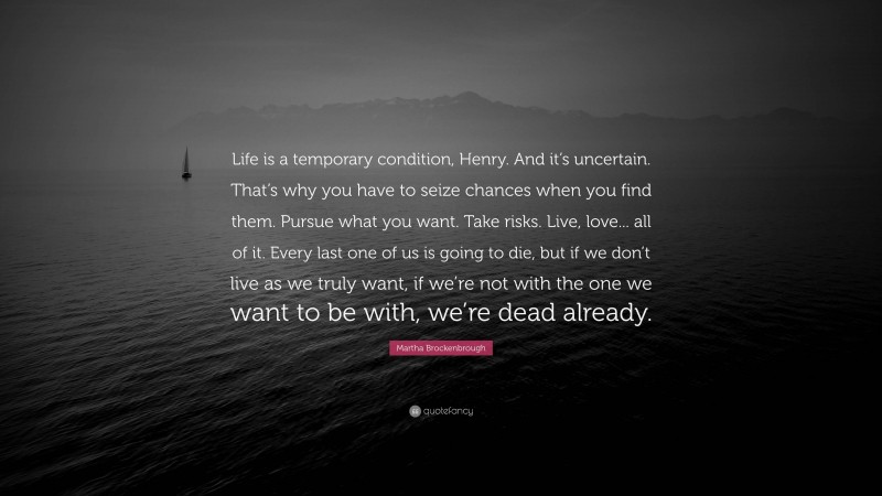 Martha Brockenbrough Quote: “Life is a temporary condition, Henry. And it’s uncertain. That’s why you have to seize chances when you find them. Pursue what you want. Take risks. Live, love... all of it. Every last one of us is going to die, but if we don’t live as we truly want, if we’re not with the one we want to be with, we’re dead already.”