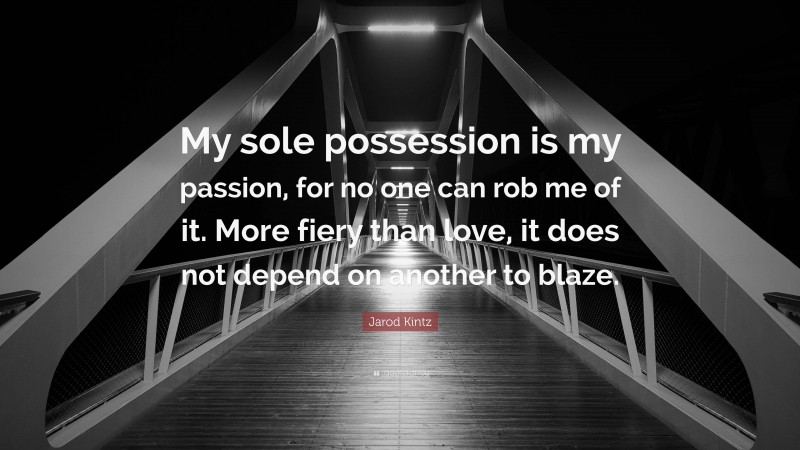 Jarod Kintz Quote: “My sole possession is my passion, for no one can rob me of it. More fiery than love, it does not depend on another to blaze.”