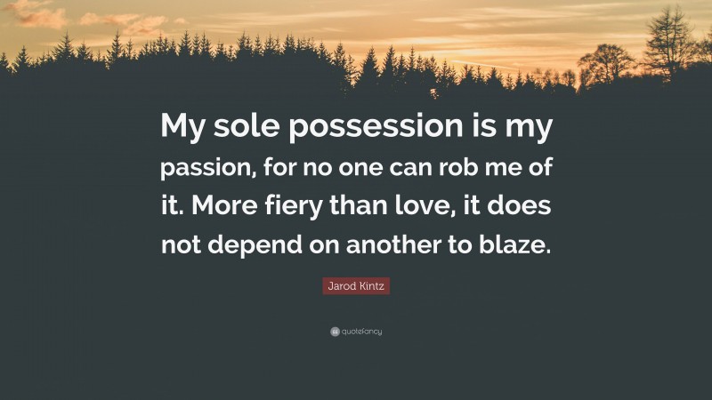 Jarod Kintz Quote: “My sole possession is my passion, for no one can rob me of it. More fiery than love, it does not depend on another to blaze.”