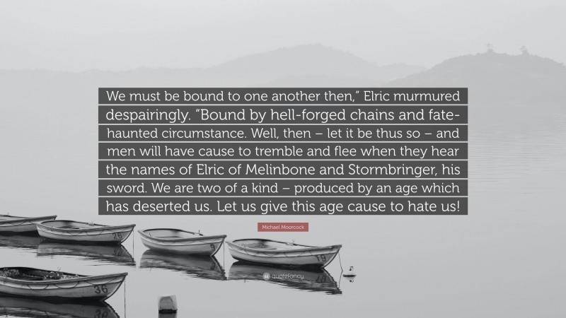 Michael Moorcock Quote: “We must be bound to one another then,” Elric murmured despairingly. “Bound by hell-forged chains and fate-haunted circumstance. Well, then – let it be thus so – and men will have cause to tremble and flee when they hear the names of Elric of Melinbone and Stormbringer, his sword. We are two of a kind – produced by an age which has deserted us. Let us give this age cause to hate us!”