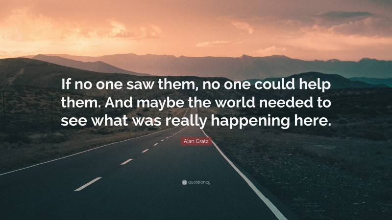 Alan Gratz Quote: “If no one saw them, no one could help them. And maybe the world needed to see what was really happening here.”