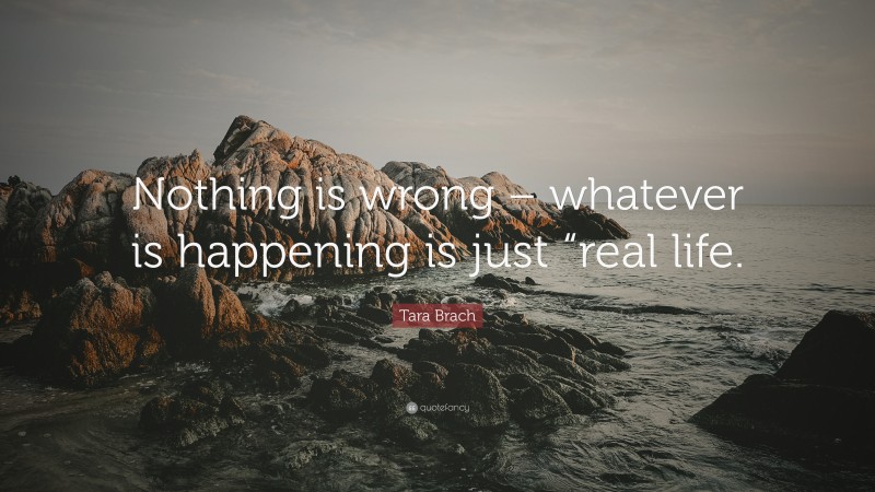 Tara Brach Quote: “Nothing is wrong – whatever is happening is just “real life.”