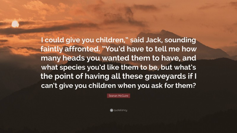 Seanan McGuire Quote: “I could give you children,” said Jack, sounding faintly affronted. “You’d have to tell me how many heads you wanted them to have, and what species you’d like them to be, but what’s the point of having all these graveyards if I can’t give you children when you ask for them?”