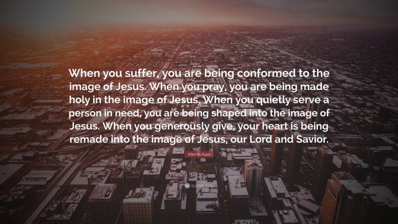 Allen R. Hunt Quote: “When you suffer, you are being conformed to the image of Jesus. When you pray, you are being made holy in the image of Jesus. When you quietly serve a person in need, you are being shaped into the image of Jesus. When you generously give, your heart is being remade into the image of Jesus, our Lord and Savior.”