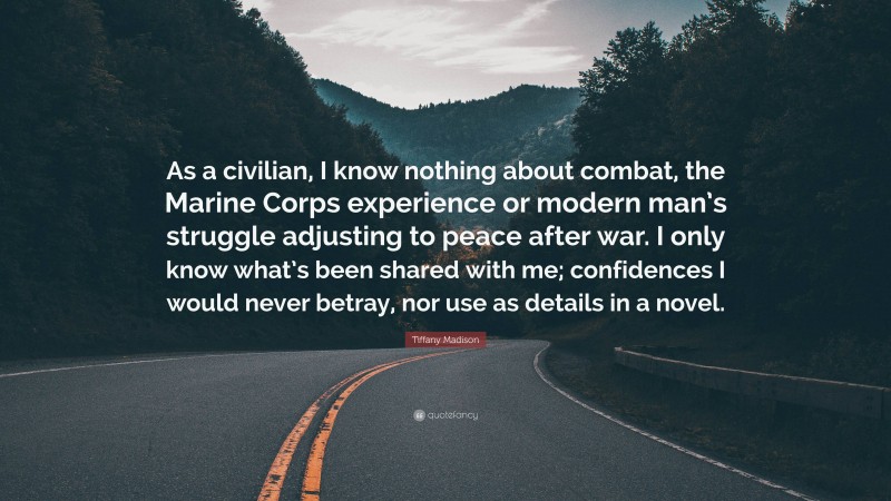 Tiffany Madison Quote: “As a civilian, I know nothing about combat, the Marine Corps experience or modern man’s struggle adjusting to peace after war. I only know what’s been shared with me; confidences I would never betray, nor use as details in a novel.”