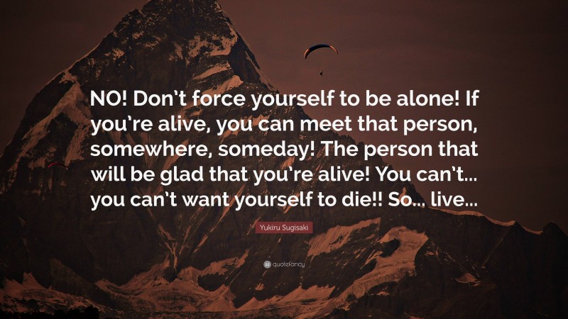 Yukiru Sugisaki Quote: “NO! Don’t force yourself to be alone! If you’re alive, you can meet that person, somewhere, someday! The person that will be glad that you’re alive! You can’t... you can’t want yourself to die!! So... live...”