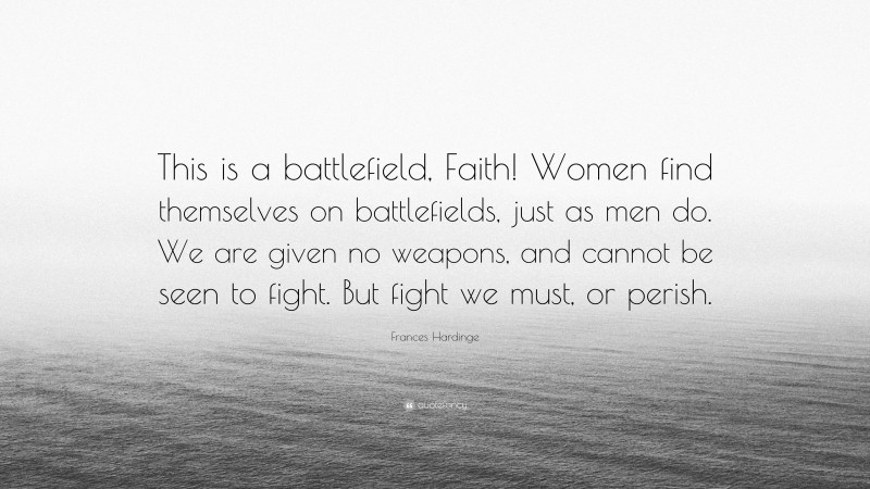 Frances Hardinge Quote: “This is a battlefield, Faith! Women find themselves on battlefields, just as men do. We are given no weapons, and cannot be seen to fight. But fight we must, or perish.”