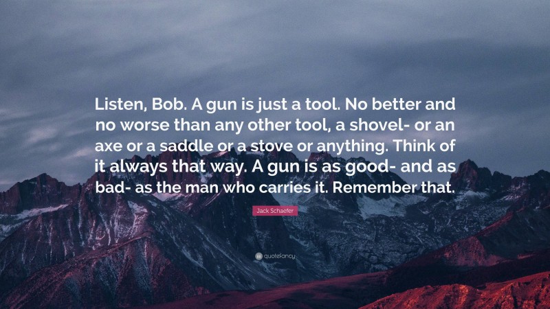 Jack Schaefer Quote: “Listen, Bob. A gun is just a tool. No better and no worse than any other tool, a shovel- or an axe or a saddle or a stove or anything. Think of it always that way. A gun is as good- and as bad- as the man who carries it. Remember that.”