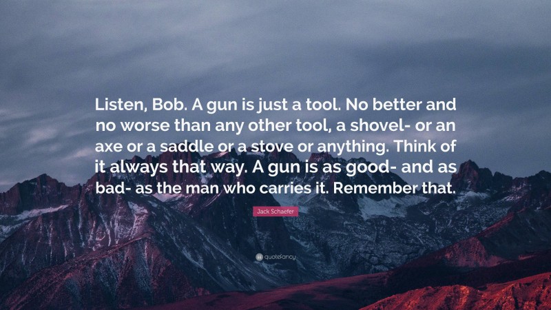 Jack Schaefer Quote: “Listen, Bob. A gun is just a tool. No better and no worse than any other tool, a shovel- or an axe or a saddle or a stove or anything. Think of it always that way. A gun is as good- and as bad- as the man who carries it. Remember that.”